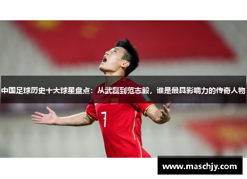中国足球历史十大球星盘点：从武磊到范志毅，谁是最具影响力的传奇人物